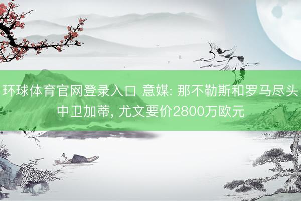 环球体育官网登录入口 意媒: 那不勒斯和罗马尽头中卫加蒂， 尤文要价2800万欧元