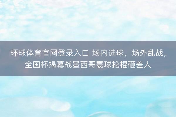 环球体育官网登录入口 场内进球，场外乱战，全国杯揭幕战墨西哥寰球抡棍砸差人