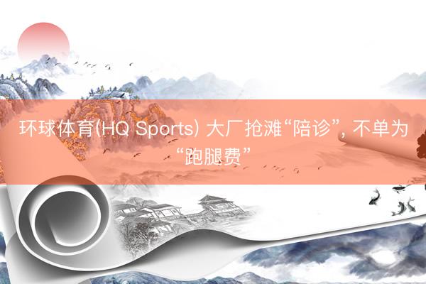 环球体育(HQ Sports) 大厂抢滩“陪诊”， 不单为“跑腿费”
