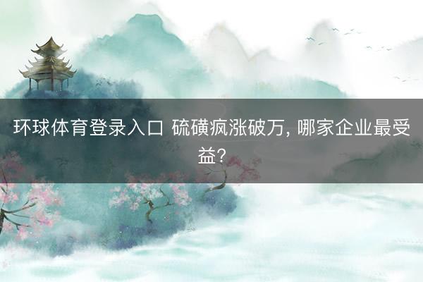 环球体育登录入口 硫磺疯涨破万, 哪家企业最受益?