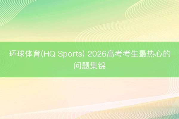 环球体育(HQ Sports) 2026高考考生最热心的问题集锦