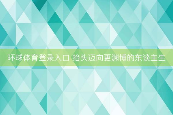 环球体育登录入口 抬头迈向更渊博的东谈主生