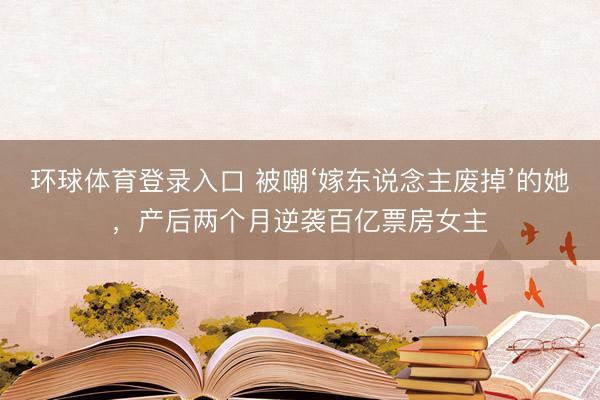 环球体育登录入口 被嘲‘嫁东说念主废掉’的她，产后两个月逆袭百亿票房女主