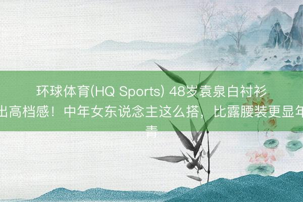 环球体育(HQ Sports) 48岁袁泉白衬衫穿出高档感!中年女东说念主这么搭,比露腰装更显年青