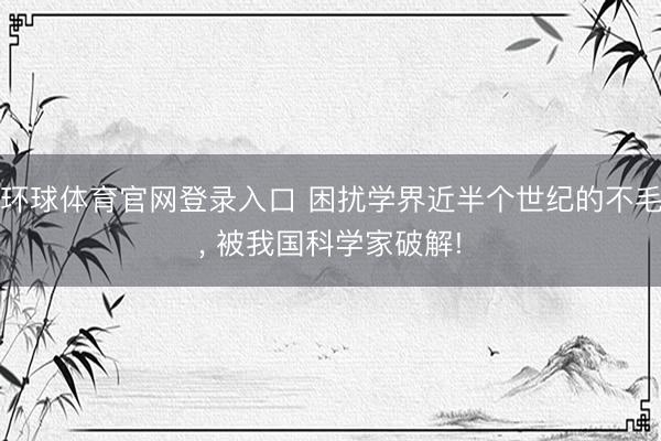 环球体育官网登录入口 困扰学界近半个世纪的不毛， 被我国科学家破解!