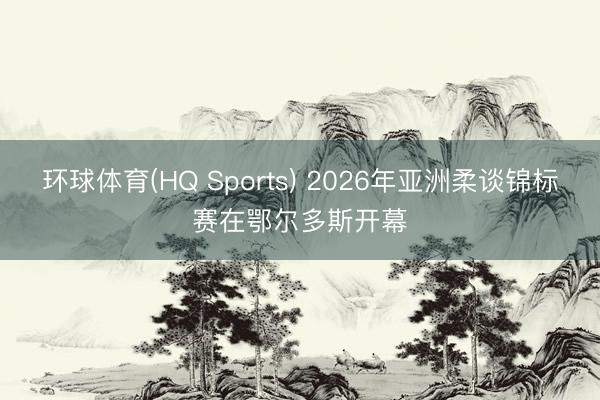 环球体育(HQ Sports) 2026年亚洲柔谈锦标赛在鄂尔多斯开幕