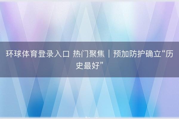 环球体育登录入口 热门聚焦｜预加防护确立“历史最好”