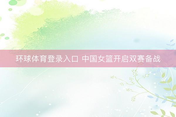 环球体育登录入口 中国女篮开启双赛备战