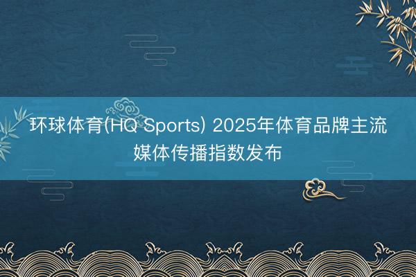 环球体育(HQ Sports) 2025年体育品牌主流媒体传播指数发布