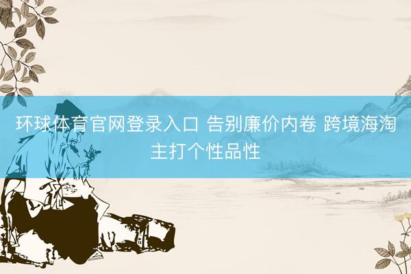 环球体育官网登录入口 告别廉价内卷 跨境海淘主打个性品性