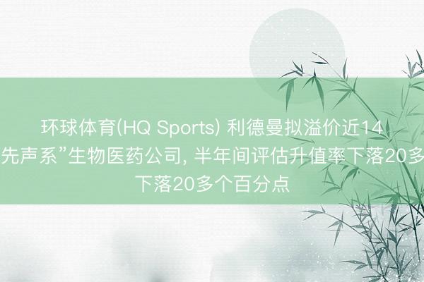 环球体育(HQ Sports) 利德曼拟溢价近140%收购“先声系”生物医药公司， 半年间评估升值率下落20多个百分点