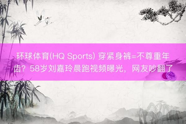 环球体育(HQ Sports) 穿紧身裤=不尊重年齿？58岁刘嘉玲晨跑视频曝光，网友吵翻了