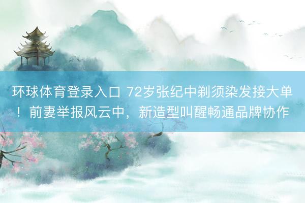 环球体育登录入口 72岁张纪中剃须染发接大单!前妻举报风云中,新造型叫醒畅通品牌协作