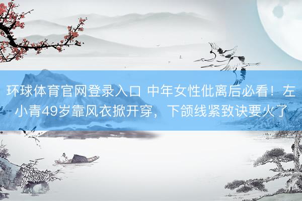 环球体育官网登录入口 中年女性仳离后必看！左小青49岁靠风衣掀开穿，下颌线紧致诀要火了