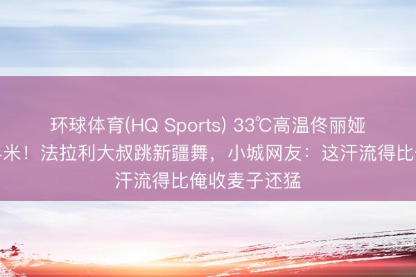 环球体育(HQ Sports) 33℃高温佟丽娅碎花裙甩飞半米！法拉利大叔跳新疆舞，小城网友：这汗流得比俺收麦子还猛