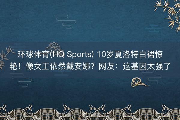 环球体育(HQ Sports) 10岁夏洛特白裙惊艳！像女王依然戴安娜？网友：这基因太强了