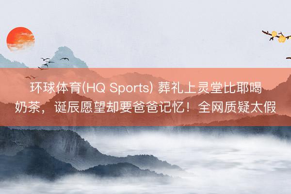 环球体育(HQ Sports) 葬礼上灵堂比耶喝奶茶，诞辰愿望却要爸爸记忆！全网质疑太假