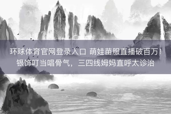 环球体育官网登录入口 萌娃苗服直播破百万！银饰叮当唱骨气，三四线姆妈直呼太诊治
