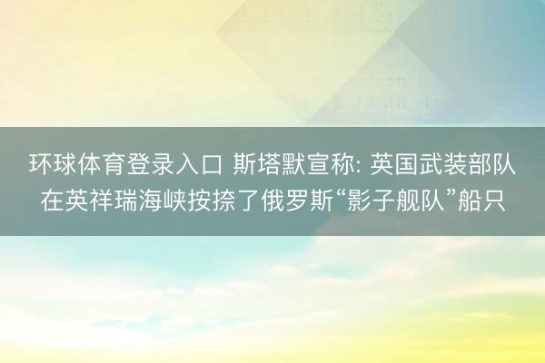 环球体育登录入口 斯塔默宣称: 英国武装部队在英祥瑞海峡按捺了俄罗斯“影子舰队”船只
