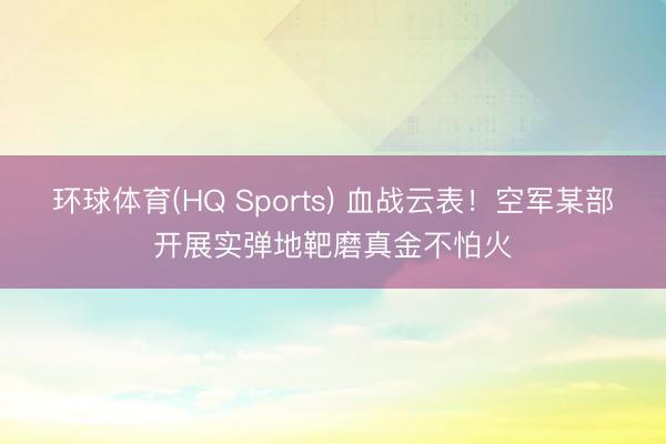 环球体育(HQ Sports) 血战云表！空军某部开展实弹地靶磨真金不怕火