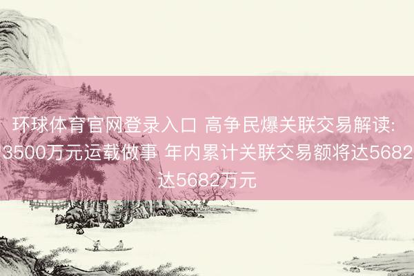 环球体育官网登录入口 高争民爆关联交易解读: 新增3500万元运载做事 年内累计关联交易额将达5682万元