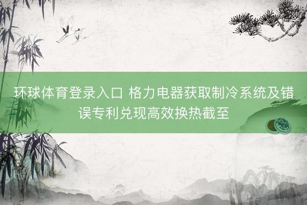 环球体育登录入口 格力电器获取制冷系统及错误专利兑现高效换热截至