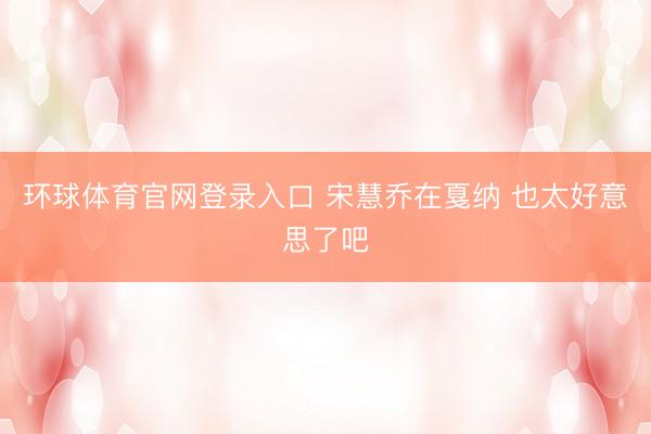 环球体育官网登录入口 宋慧乔在戛纳 也太好意思了吧