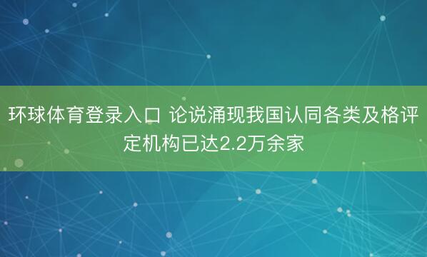 环球体育登录入口 论说涌现我国认同各类及格评定机构已达2.2万余家