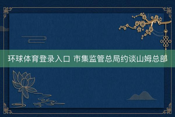 环球体育登录入口 市集监管总局约谈山姆总部