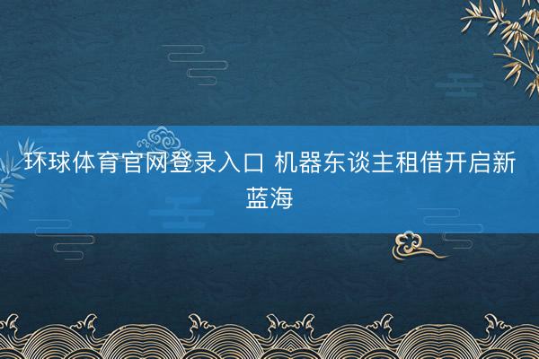 环球体育官网登录入口 机器东谈主租借开启新蓝海