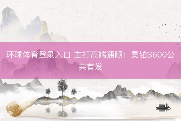 环球体育登录入口 主打高端通顺！昊铂S600公共首发