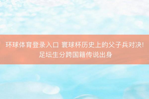 环球体育登录入口 寰球杯历史上的父子兵对决! 足坛生分跨国籍传说出身