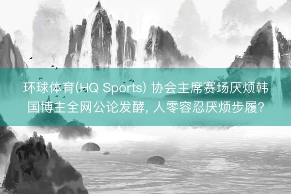 环球体育(HQ Sports) 协会主席赛场厌烦韩国博主全网公论发酵， 人零容忍厌烦步履?