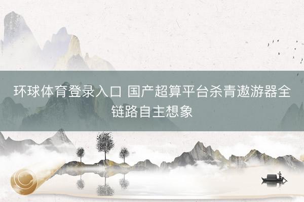 环球体育登录入口 国产超算平台杀青遨游器全链路自主想象