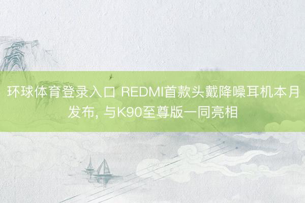 环球体育登录入口 REDMI首款头戴降噪耳机本月发布， 与K90至尊版一同亮相