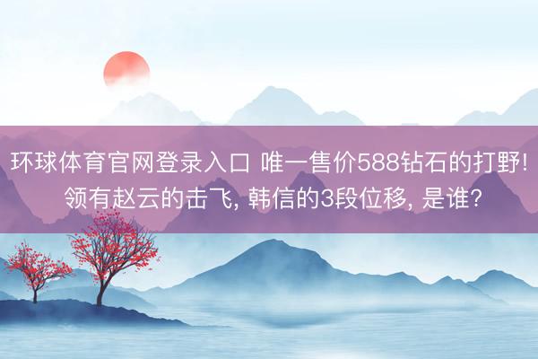 环球体育官网登录入口 唯一售价588钻石的打野! 领有赵云的击飞, 韩信的3段位移, 是谁?