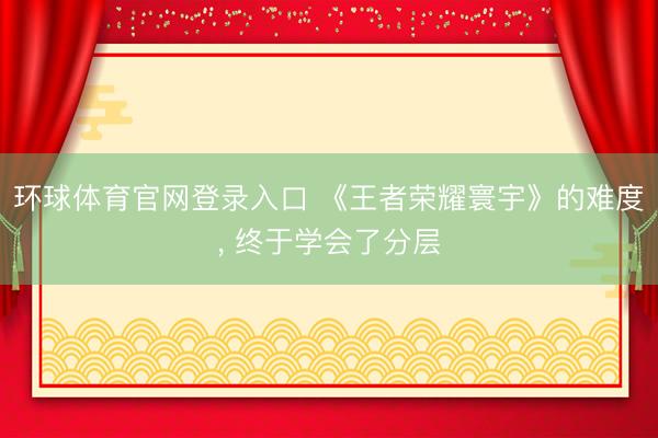 环球体育官网登录入口 《王者荣耀寰宇》的难度, 终于学会了分层