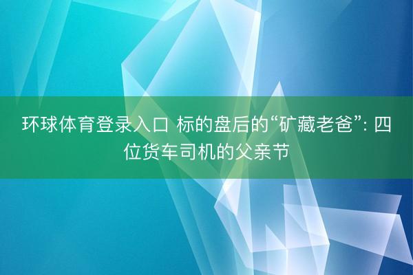 环球体育登录入口 标的盘后的“矿藏老爸”: 四位货车司机的父亲节