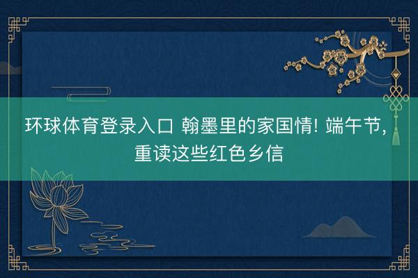 环球体育登录入口 翰墨里的家国情! 端午节， 重读这些红色乡信