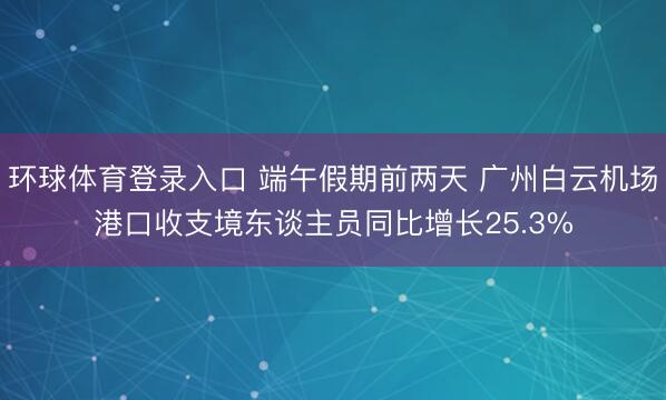 环球体育登录入口 端午假期前两天 广州白云机场港口收支境东谈主员同比增长25.3%