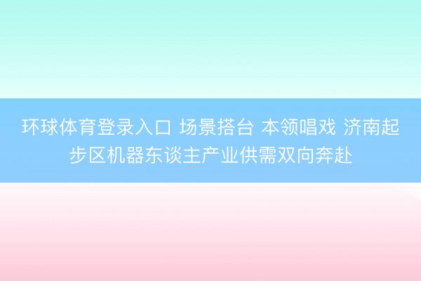 环球体育登录入口 场景搭台 本领唱戏 济南起步区机器东谈主产业供需双向奔赴